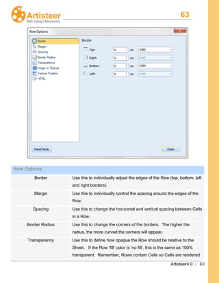 63
Artisteer4.0 | 63
Row Options
Border Use this to individually adjust the edges of the Row (top, bottom, left
and right borders).
Margin Use this to individually control the spacing around the edges of the
Row.
Spacing Use this to change the horizontal and vertical spacing between Cells
in a Row.
Border Radius Use this to change the corners of the borders. The higher the
radius, the more curved the corners will appear.
Transparency Use this to define how opaque the Row should be relative to the
Sheet. If the Row ‘fill’ color is ‘no fill’, this is the same as 100%
transparent. Remember, Rows contain Cells so Cells are rendered
 
