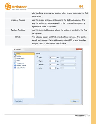 64
Artisteer4.0 | 64
after the Row; you may not see this effect unless you make the Cell
transparent.
Image or Texture Use this to add an image or texture to the Cell background. The
way the texture appears depends on the color and transparency
against the Sheet underneath.
Texture Position Use this to control how and where the texture is applied to the Row
background.
HTML This lets you assign an HTML id to the Row element. This can be
useful, for instance, if you add Javascript or CSS to your template
and you need to refer to this specific Row.
 