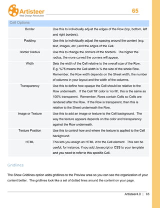 65
Artisteer4.0 | 65
Cell Options
Border Use this to individually adjust the edges of the Row (top, bottom, left
and right borders).
Padding Use this to individually adjust the spacing around the content (e.g.
text, images, etc.) and the edges of the Cell.
Border Radius Use this to change the corners of the borders. The higher the
radius, the more curved the corners will appear.
Width Sets the width of the Cell relative to the overall size of the Row.
E.g. %75 means the Cell width is ¾ the size of the whole Row.
Remember, the Row width depends on the Sheet width, the number
of columns in your layout and the width of the columns.
Transparency Use this to define how opaque the Cell should be relative to the
Row underneath. If the Cell ‘fill’ color is ‘no fill’, this is the same as
100% transparent. Remember, Rows contain Cells so Cells are
rendered after the Row. If the Row is transparent, then this is
relative to the Sheet underneath the Row.
Image or Texture Use this to add an image or texture to the Cell background. The
way the texture appears depends on the color and transparency
against the Row underneath.
Texture Position Use this to control how and where the texture is applied to the Cell
background.
HTML This lets you assign an HTML id to the Cell element. This can be
useful, for instance, if you add Javascript or CSS to your template
and you need to refer to this specific Cell.
Gridlines
The Show Gridlines option adds gridlines to the Preview area so you can see the organization of your
content better. The gridlines look like a set of dotted lines around the content on your page.
 