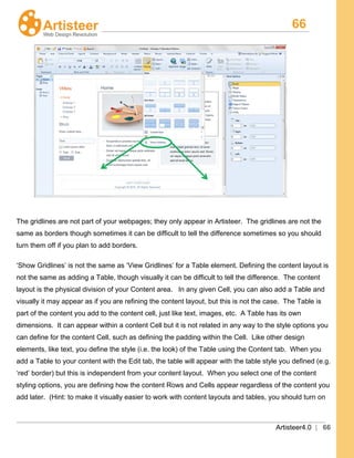 66
Artisteer4.0 | 66
The gridlines are not part of your webpages; they only appear in Artisteer. The gridlines are not the
same as borders though sometimes it can be difficult to tell the difference sometimes so you should
turn them off if you plan to add borders.
‘Show Gridlines’ is not the same as ‘View Gridlines’ for a Table element. Defining the content layout is
not the same as adding a Table, though visually it can be difficult to tell the difference. The content
layout is the physical division of your Content area. In any given Cell, you can also add a Table and
visually it may appear as if you are refining the content layout, but this is not the case. The Table is
part of the content you add to the content cell, just like text, images, etc. A Table has its own
dimensions. It can appear within a content Cell but it is not related in any way to the style options you
can define for the content Cell, such as defining the padding within the Cell. Like other design
elements, like text, you define the style (i.e. the look) of the Table using the Content tab. When you
add a Table to your content with the Edit tab, the table will appear with the table style you defined (e.g.
‘red’ border) but this is independent from your content layout. When you select one of the content
styling options, you are defining how the content Rows and Cells appear regardless of the content you
add later. (Hint: to make it visually easier to work with content layouts and tables, you should turn on
 