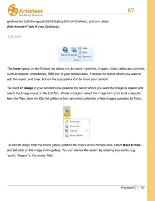 67
Artisteer4.0 | 67
gridlines for both the layout (EditStylingShow Gridlines), and any tables
(EditInsertTableView Gridlines)).
Insert
The Insert
To insert an image in your content area, position the cursor where you want the image to appear and
select the Image menu on the Edit tab. When prompted, select the image from your local computer,
from the Web, from the Clip Art gallery or from an online collection of free images uploaded to Flickr.
group on the Ribbon bar allows you to insert hyperlinks, images, video, tables and controls,
such as buttons, checkboxes, RSS etc. in your content area. Position the cursor where you want to
add the object, and then click on the appropriate icon to insert your content.
To add an image from the online gallery position the cursor in the content area, select More Online…,
and left click on the image in the gallery. You can narrow the search by entering key words, e.g.
‘sport’, ‘flowers’ in the search field.
 