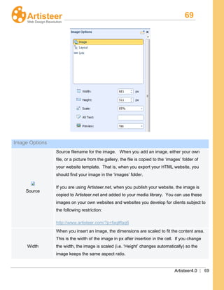 69
Artisteer4.0 | 69
Image Options
Source
Source filename for the image. When you add an image, either your own
file, or a picture from the gallery, the file is copied to the ‘images’ folder of
your website template. That is, when you export your HTML website, you
should find your image in the ‘images’ folder.
If you are using Artisteer.net, when you publish your website, the image is
copied to Artisteer.net and added to your media library. You can use these
images on your own websites and websites you develop for clients subject to
the following restriction:
http://www.artisteer.com/?p=faq#faq6
Width
When you insert an image, the dimensions are scaled to fit the content area.
This is the width of the image in px after insertion in the cell. If you change
the width, the image is scaled (i.e. ‘Height’ changes automatically) so the
image keeps the same aspect ratio.
 