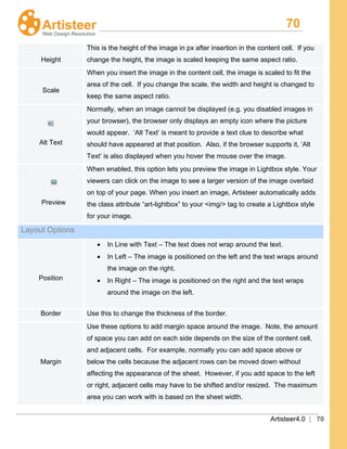 70
Artisteer4.0 | 70
Height
This is the height of the image in px after insertion in the content cell. If you
change the height, the image is scaled keeping the same aspect ratio.
Scale
When you insert the image in the content cell, the image is scaled to fit the
area of the cell. If you change the scale, the width and height is changed to
keep the same aspect ratio.
Alt Text
Normally, when an image cannot be displayed (e.g. you disabled images in
your browser), the browser only displays an empty icon where the picture
would appear. ‘Alt Text’ is meant to provide a text clue to describe what
should have appeared at that position. Also, if the browser supports it, ‘Alt
Text’ is also displayed when you hover the mouse over the image.
Preview
When enabled, this option lets you preview the image in Lightbox style. Your
viewers can click on the image to see a larger version of the image overlaid
on top of your page. When you insert an image, Artisteer automatically adds
the class attribute “art-lightbox” to your <img/> tag to create a Lightbox style
for your image.
Layout Options
Position
• In Line with Text – The text does not wrap around the text.
• In Left – The image is positioned on the left and the text wraps around
the image on the right.
• In Right – The image is positioned on the right and the text wraps
around the image on the left.
Border Use this to change the thickness of the border.
Margin
Use these options to add margin space around the image. Note, the amount
of space you can add on each side depends on the size of the content cell,
and adjacent cells. For example, normally you can add space above or
below the cells because the adjacent rows can be moved down without
affecting the appearance of the sheet. However, if you add space to the left
or right, adjacent cells may have to be shifted and/or resized. The maximum
area you can work with is based on the sheet width.
 