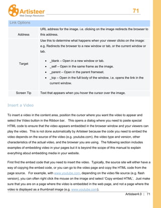 71
Artisteer4.0 | 71
Link Options
Address
URL address for the image. i.e. clicking on the image redirects the browser to
this address.
Target
Use this to determine what happens when your viewer clicks on the image:
e.g. Redirects the browser to a new window or tab, or the current window or
tab.
• _blank – Open in a new window or tab.
• _self – Open in the same frame as the image.
• _parent – Open in the parent frameset.
• _top – Open in the full body of the window, i.e. opens the link in the
current window.
Screen Tip Text that appears when you hover the cursor over the image.
Insert a Video
To insert a video in the content area, position the cursor where you want the video to appear and
select the Video button in the Ribbon bar. This opens a dialog where you need to paste special
HTML code to ensure that the video appears embedded in the browser window and your viewers can
play the video. This is not done automatically by Artisteer because the code you need to embed the
video depends on the source of the video (e.g. youtube.com), the video type and version, other
characteristics of the actual video, and the browser you are using. The following section includes
examples of embedding video in your pages but it is beyond the scope of this manual to explain
everything about embedding media in your website.
First find the embed code that you need to insert the video. Typically, the source site will either have a
way of copying the embed code, or you can go to the video page and copy the HTML code from the
page source. For example, with www.youtube.com, depending on the video file source (e.g. flash
version), you can often right click the mouse on the image and select ‘Copy embed HTML’. Just make
sure that you are on a page where the video is embedded in the web page, and not a page where the
video is displayed as a thumbnail image (e.g. www.youtube.com).
 
