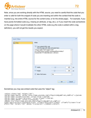 72
Artisteer4.0 | 72
Note, since you are working directly with the HTML source, you need to careful that the code that you
enter is valid for both the snippet of code you are inserting and within the context that the code is
inserted (e.g. the entire HTML source for the content area, or for the whole page). For example, if you
have poorly formatted code (e.g. missing an attribute, or tag, etc.), or if you insert the code somewhere
on the page where it would invalidate the other HTML code (e.g the code is added within a tag
definition), you will not get the results you expect.
Sometimes you may see embed code that uses the “object” tag:
 