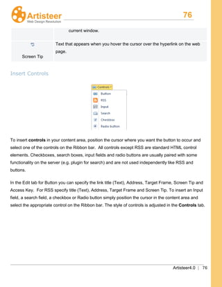 76
Artisteer4.0 | 76
current window.
Screen Tip
Text that appears when you hover the cursor over the hyperlink on the web
page.
Insert Controls
To insert controls in your content area, position the cursor where you want the button to occur and
select one of the controls on the Ribbon bar. All controls except RSS are standard HTML control
elements. Checkboxes, search boxes, input fields and radio buttons are usually paired with some
functionality on the server (e.g. plugin for search) and are not used independently like RSS and
buttons.
In the Edit tab for Button you can specify the link title (Text), Address, Target Frame, Screen Tip and
Access Key. For RSS specify title (Text), Address, Target Frame and Screen Tip. To insert an Input
field, a search field, a checkbox or Radio button simply position the cursor in the content area and
select the appropriate control on the Ribbon bar. The style of controls is adjusted in the Controls tab.
 