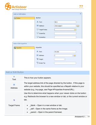 77
Artisteer4.0 | 77
Add or Edit Button
Text
This is how your button appears.
Address
The target address link of the page directed by the button. If this page is
within your website, this should be specified as a filepath relative to your
website (e.g. /my-page, see PagePropertiesname/URL).
Target Frame
Use this to determine what happens when your viewer clicks on the button:
e.g. Redirects the browser to a new window or tab, or the current window or
tab.
• _blank – Open in a new window or tab.
• _self – Open in the same frame as the image.
• _parent – Open in the parent frameset.
 