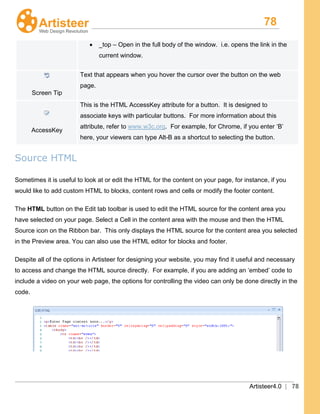 78
Artisteer4.0 | 78
• _top – Open in the full body of the window. i.e. opens the link in the
current window.
Screen Tip
Text that appears when you hover the cursor over the button on the web
page.
AccessKey
This is the HTML AccessKey attribute for a button. It is designed to
associate keys with particular buttons. For more information about this
attribute, refer to www.w3c.org. For example, for Chrome, if you enter ‘B’
here, your viewers can type Alt-B as a shortcut to selecting the button.
Source HTML
Sometimes it is useful to look at or edit the HTML for the content on your page, for instance, if you
would like to add custom HTML to blocks, content rows and cells or modify the footer content.
The HTML
Despite all of the options in Artisteer for designing your website, you may find it useful and necessary
to access and change the HTML source directly. For example, if you are adding an ‘embed’ code to
include a video on your web page, the options for controlling the video can only be done directly in the
code.
button on the Edit tab toolbar is used to edit the HTML source for the content area you
have selected on your page. Select a Cell in the content area with the mouse and then the HTML
Source icon on the Ribbon bar. This only displays the HTML source for the content area you selected
in the Preview area. You can also use the HTML editor for blocks and footer.
 