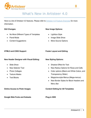 8
Artisteer4.0 | 8
What’s New in Artisteer 4.0
Here is a list of Artisteer 4.0 features. Please refer to Artisteer 4.0 Feature Overview for more
information.
GUI Changes:
• No More Different Types of Templates
• Panel Mode
• Content Suggestions
New Image Options:
• Lightbox Style
• Image Slide Show
• More Source Options
HTML5 and CSS3 Support Footer Layout and Editing
New Header Designer with Visual Editing:
• Slide Show
• New Selector Tool
• Photo Collages
• Texture Masks
• Text Blocks
New Styling Options:
• Shadow Effect for Text
• New Radius Options for Rows and Cells
• Color options (Black and White Colors, and
Transparency Slider)
• Magazine-style Menus (Mega-menus)
• New Border Styles for Block Headers and
Menu Bar
Online Access to Flickr Images Content Editing for All Templates
Google Web Fonts and Subsets Plug-in SDK
 