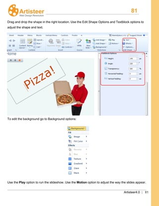 81
Artisteer4.0 | 81
Drag and drop the shape in the right location. Use the Edit Shape Options and Textblock options to
adjust the shape and text.
To edit the background go to Background options:
Use the Play option to run the slideshow. Use the Motion option to adjust the way the slides appear.
 