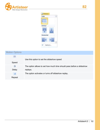 82
Artisteer4.0 | 82
Motion Options
Speed
Use this option to set the slideshow speed
Delay
The option allows to set how much time should pass before a slideshow
replays.
Repeat
The option activates or turns off slideshow replay.
 