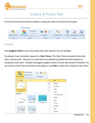 84
Artisteer4.0 | 84
Colors & Fonts Tab
The Color & Fonts tab provides the ability to change the colors and fonts of the template.
Colors
Click Suggest Colors
The design of each template is based on a
to see some ready-made color solutions for your template.
Color Theme. The Color Theme consists of three main
colors, named paints. All paints in a color theme are selected by professional web designers to
complement each other. Artisteer will suggest a gallery of Color Themes with preview thumbnails. You
can choose a Color Theme directly from the gallery or use Filter to select from a specific Color Theme
 