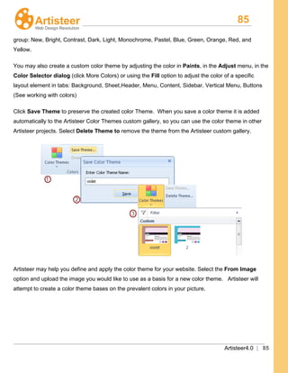 85
Artisteer4.0 | 85
group: New, Bright, Contrast, Dark, Light, Monochrome, Pastel, Blue, Green, Orange, Red, and
Yellow.
You may also create a custom color theme by adjusting the color in Paints, in the Adjust menu, in the
Color Selector dialog (click More Colors) or using the Fill
Click
option to adjust the color of a specific
layout element in tabs: Background, Sheet,Header, Menu, Content, Sidebar, Vertical Menu, Buttons
(See working with colors)
Save Theme to preserve the created color Theme. When you save a color theme it is added
automatically to the Artisteer Color Themes custom gallery, so you can use the color theme in other
Artisteer projects. Select Delete Theme to remove the theme from the Artisteer custom gallery.
Artisteer may help you define and apply the color theme for your website. Select the From Image
option and upload the image you would like to use as a basis for a new color theme. Artisteer will
attempt to create a color theme bases on the prevalent colors in your picture.
 