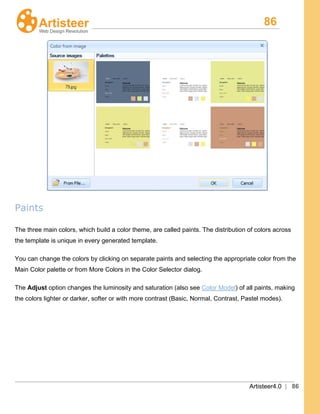 86
Artisteer4.0 | 86
Paints
The three main colors, which build a color theme, are called paints. The distribution of colors across
the template is unique in every generated template.
You can change the colors by clicking on separate paints and selecting the appropriate color from the
Main Color palette or from More Colors in the Color Selector dialog.
The Adjust option changes the luminosity and saturation (also see Color Model) of all paints, making
the colors lighter or darker, softer or with more contrast (Basic, Normal, Contrast, Pastel modes).
 