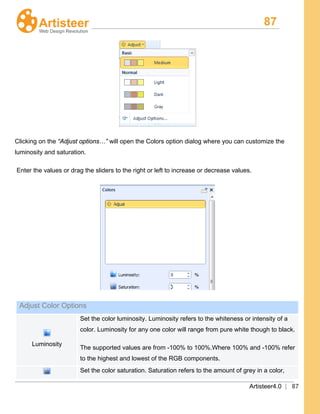 87
Artisteer4.0 | 87
Clicking on the “Adjust options…” will open the Colors option dialog where you can customize the
luminosity and saturation.
Enter the values or drag the sliders to the right or left to increase or decrease values.
Adjust Color Options
Luminosity
Set the color luminosity. Luminosity refers to the whiteness or intensity of a
color. Luminosity for any one color will range from pure white though to black.
The supported values are from -100% to 100%.Where 100% and -100% refer
to the highest and lowest of the RGB components.
Set the color saturation. Saturation refers to the amount of grey in a color,
 