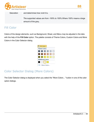 88
Artisteer4.0 | 88
Saturation and determines how vivid it is.
The supported values are from -100% to 100%.Where 100% means a large
amount of the grey.
Fill Color
Colors of the design elements, such as Background, Sheet, and Menu may be adjusted in the tabs
with the help of the Fill Color option. The palette consists of Theme Colors, Custom Colors and More
Colors in the Color Selector dialog
Color Selector Dialog (More Colors)
The Color Selector dialog is displayed when you select the "More Colors…" button in one of the color
option dialogs.
 