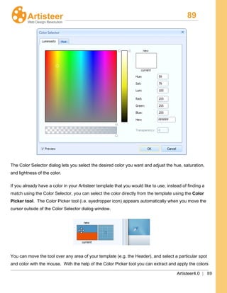 89
Artisteer4.0 | 89
The Color Selector dialog lets you select the desired color you want and adjust the hue, saturation,
and lightness of the color.
If you already have a color in your Artisteer template that you would like to use, instead of finding a
match using the Color Selector, you can select the color directly from the template using the Color
Picker tool. The Color Picker tool (i.e. eyedropper icon) appears automatically when you move the
cursor outside of the Color Selector dialog window.
You can move the tool over any area of your template (e.g. the Header), and select a particular spot
and color with the mouse. With the help of the Color Picker tool you can extract and apply the colors
 