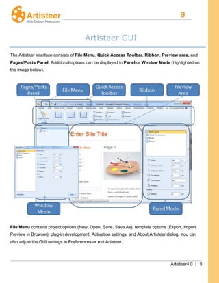 9
Artisteer4.0 | 9
Artisteer GUI
The Artisteer interface consists of File Menu, Quick Access Toolbar, Ribbon, Preview area, and
Pages/Posts Panel. Additional options can be displayed in Panel or Window Mode (highlighted on
the image below).
File Menu contains project options (New, Open, Save, Save As), template options (Export, Import
Preview in Browser), plug-in development, Activation settings, and About Artisteer dialog. You can
also adjust the GUI settings in Preferences or exit Artisteer.
 