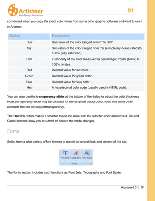 91
Artisteer4.0 | 91
convenient when you copy the exact color value from some other graphic software and want to use it
in Artisteer.
Option Description
Hue Hue value of the color ranged from 0° to 360°.
Sat Saturation of the color ranged from 0% (completely desaturated) to
100% (fully saturated).
Lum Luminosity of the color measured in percentage: from 0 (black) to
100% (white).
Red Decimal value for red color.
Green Decimal value for green color.
Blue Decimal value for blue color.
Hex A hexadecimal color code (usually used in HTML code).
You can also use the transparency slider at the bottom of the dialog to adjust the color thickness.
Note, transparency slider may be disabled for the template background, fonts and some other
elements that do not support transparency.
The Preview option makes it possible to see the page with the selected color applied to it. Ok and
Cancel buttons allow you to submit or discard the made changes.
Fonts
Select from a wide variety of font themes to match the overall look and content of the site.
The Fonts section includes such functions as Font Sets, Typography and Font Scale.
 