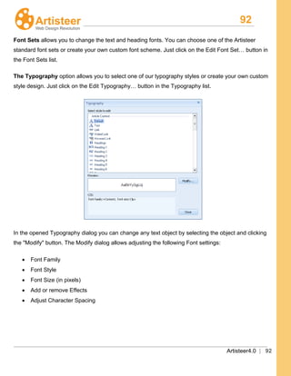 92
Artisteer4.0 | 92
Font Sets allows you to change the text and heading fonts. You can choose one of the Artisteer
standard font sets or create your own custom font scheme. Just click on the Edit Font Set… button in
the Font Sets list.
The Typography option allows you to select one of our typography styles or create your own custom
style design. Just click on the Edit Typography… button in the Typography list.
In the opened Typography dialog you can change any text object by selecting the object and clicking
the "Modify" button. The Modify dialog allows adjusting the following Font settings:
• Font Family
• Font Style
• Font Size (in pixels)
• Add or remove Effects
• Adjust Character Spacing
 
