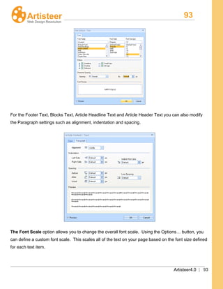 93
Artisteer4.0 | 93
For the Footer Text, Blocks Text, Article Headline Text and Article Header Text you can also modify
the Paragraph settings such as alignment, indentation and spacing.
The Font Scale option allows you to change the overall font scale. Using the Options… button, you
can define a custom font scale. This scales all of the text on your page based on the font size defined
for each text item.
 