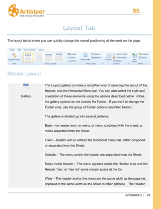 95
Artisteer4.0 | 95
Layout Tab
The layout tab is where you can quickly change the overall positioning of elements on the page.
Design Layout
Gallery
The Layout gallery provides a simplified way of selecting the layout of the
Header, and the Horizontal Menu bar. You can also select the style and
orientation of these elements using the options described below. (Note,
the gallery options do not include the Footer. If you want to change the
Footer area, use the group of Footer options described below.)
The gallery is divided up into several patterns:
Basic - no header and: no menu, or menu conjoined with the sheet, or
menu separated from the Sheet.
Fixed – header with or without the horizontal menu bar, either conjoined
or separated from the Sheet.
Outside – The menu and/or the header are separated from the Sheet.
Menu Inside Header – The menu appears inside the Header area and the
Header ‘has’, or ‘has not’ some margin space at the top.
Wide – The header and/or the menu are the same width as the page (as
opposed to the same width as the Sheet in other options). The Header
 