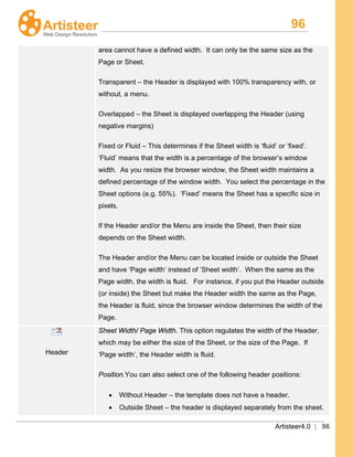 96
Artisteer4.0 | 96
area cannot have a defined width. It can only be the same size as the
Page or Sheet.
Transparent – the Header is displayed with 100% transparency with, or
without, a menu.
Overlapped – the Sheet is displayed overlapping the Header (using
negative margins)
Fixed or Fluid – This determines if the Sheet width is ‘fluid’ or ‘fixed’.
‘Fluid’ means that the width is a percentage of the browser’s window
width. As you resize the browser window, the Sheet width maintains a
defined percentage of the window width. You select the percentage in the
Sheet options (e.g. 55%). ‘Fixed’ means the Sheet has a specific size in
pixels.
If the Header and/or the Menu are inside the Sheet, then their size
depends on the Sheet width.
The Header and/or the Menu can be located inside or outside the Sheet
and have ‘Page width’ instead of ‘Sheet width’. When the same as the
Page width, the width is fluid. For instance, if you put the Header outside
(or inside) the Sheet but make the Header width the same as the Page,
the Header is fluid, since the browser window determines the width of the
Page.
Header
Sheet Width/ Page Width. This option regulates the width of the Header,
which may be either the size of the Sheet, or the size of the Page. If
‘Page width’, the Header width is fluid.
Position.You can also select one of the following header positions:
• Without Header – the template does not have a header.
• Outside Sheet – the header is displayed separately from the sheet.
 