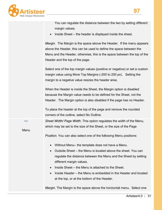 97
Artisteer4.0 | 97
You can regulate the distance between the two by setting different
margin values.
• Inside Sheet – the header is displayed inside the sheet.
Margin. The Margin is the space above the Header. If the menu appears
above the Header, this can be used to define the space between the
Menu and the Header, otherwise, this is the space between the top of the
Header and the top of the page.
Select one of the top margin values (positive or negative) or set a custom
margin value using More Top Margins (-200 to 200 px). Setting the
margin to a negative value resizes the header area.
When the Header is inside the Sheet, the Margin option is disabled
because the Margin value needs to be defined for the Sheet, not the
Header. The Margin option is also disabled if the page has no Header.
To place the header at the top of the page and remove the rounded
corners of the outline, select No Outline.
Menu
Sheet Width/ Page Width. This option regulates the width of the Menu,
which may be set to the size of the Sheet, or the size of the Page
Position. You can also select one of the following Menu positions:
• Without Menu– the template does not have a Menu.
• Outside Sheet – the Menu is located above the sheet. You can
regulate the distance between the Menu and the Sheet by setting
different margin values.
• Inside Sheet – the Menu is attached to the Sheet.
• Inside Header – the Menu is embedded in the Header and located
at the top, or at the bottom of the Header.
Margin. The Margin is the space above the horizontal menu. Select one
 