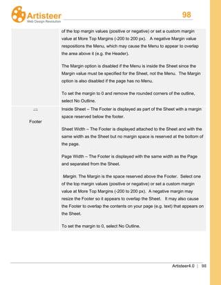 98
Artisteer4.0 | 98
of the top margin values (positive or negative) or set a custom margin
value at More Top Margins (-200 to 200 px). A negative Margin value
respositions the Menu, which may cause the Menu to appear to overlap
the area above it (e.g. the Header).
The Margin option is disabled if the Menu is inside the Sheet since the
Margin value must be specified for the Sheet, not the Menu. The Margin
option is also disabled if the page has no Menu.
To set the margin to 0 and remove the rounded corners of the outline,
select No Outline.
Footer
Inside Sheet – The Footer is displayed as part of the Sheet with a margin
space reserved below the footer.
Sheet Width – The Footer is displayed attached to the Sheet and with the
same width as the Sheet but no margin space is reserved at the bottom of
the page.
Page Width – The Footer is displayed with the same width as the Page
and separated from the Sheet.
Margin. The Margin is the space reserved above the Footer. Select one
of the top margin values (positive or negative) or set a custom margin
value at More Top Margins (-200 to 200 px). A negative margin may
resize the Footer so it appears to overlap the Sheet. It may also cause
the Footer to overlap the contents on your page (e.g. text) that appears on
the Sheet.
To set the margin to 0, select No Outline.
 