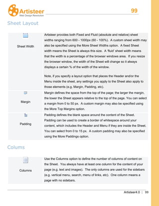 99
Artisteer4.0 | 99
Sheet Layout
Sheet Width
Artisteer provides both Fixed and Fluid (absolute and relative) sheet
widths ranging from 600 - 1000px (60 - 100%). A custom sheet width may
also be specified using the More Sheet Widths option. A fixed Sheet
width means the Sheet is always this size. A ‘fluid’ sheet width means
that the width is a percentage of the browser windows area. If you resize
the browser window, the width of the Sheet will change so it always
displays a certain % of the width of the window.
Note, if you specify a layout option that places the Header and/or the
Menu inside the sheet, any settings you apply to the Sheet also apply to
those elements (e.g. Margin, Padding, etc).
Margin
Margin defines the space from the top of the page; the larger the margin,
the lower the Sheet appears relative to the top of the page. You can select
a margin from 0 to 50 px. A custom margin may also be specified using
the More Top Margins option.
Padding
Padding defines the blank space around the content of the Sheet.
Padding can be used to create a border of whitespace around your
content, which includes the Header and Menu if they are inside the Sheet.
You can select from 0 to 15 px. A custom padding may also be specified
using the More Paddings option.
Colums
Columns
Use the Columns option to define the number of columns of content on
the Sheet. You always have at least one column for the content of your
page (e.g. text and images). The only columns are used for the sidebars
(e.g. vertical menu, search, menu of links, etc). One column means a
page with no sidebars.
 