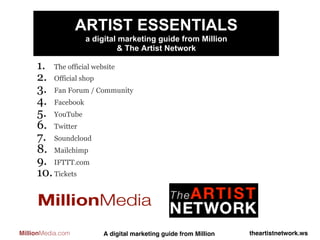 ARTIST ESSENTIALS
                    a digital marketing guide from Million
                             & The Artist Network

     1.  The official website
     2.  Official shop
     3.  Fan Forum / Community
     4.  Facebook
     5.  YouTube
     6.  Twitter
     7.  Soundcloud
     8.  Mailchimp
     9.  IFTTT.com
     10. Tickets



MillionMedia.com        A digital marketing guide from Million!   theartistnetwork.ws!
 