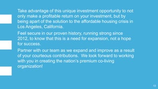 Take advantage of this unique investment opportunity to not
only make a profitable return on your investment, but by
being apart of the solution to the affordable housing crisis in
Los Angeles, California.
Feel secure in our proven history, running strong since
2012, to know that this is a need for expansion, not a hope
for success.
Partner with our team as we expand and improve as a result
of your courteous contributions. We look forward to working
with you in creating the nation’s premium co-living
organization!
13
 