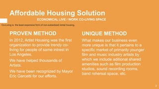 Affordable Housing Solution
PROVEN METHOD
In 2012, Artist Housing was the first
organization to provide trendy co-
living for people of same intrest in
Los Angeles.
We have helped thousands of
Artists.
We have been recognized by Mayor
Eric Garcetti for our efforts.
UNIQUE METHOD
What makes our business even
more unique is that it pertains to a
specific market of primarily younger
film and music industry artists by
which we include aditional shared
amenities such as film production
studios, sound recording rooms,
band rehersal space, etc.
ECONOMICAL LIVE / WORK CO-LIVING SPACE
Co-Living is the least expensive form of non-subsidized rental housing.
2
 