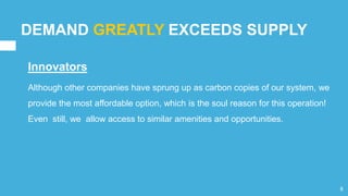 DEMAND GREATLY EXCEEDS SUPPLY
Innovators
Although other companies have sprung up as carbon copies of our system, we
provide the most affordable option, which is the soul reason for this operation!
Even still, we allow access to similar amenities and opportunities.
8
 