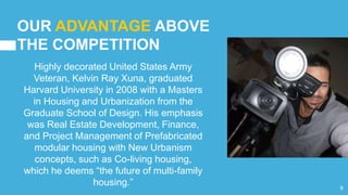 OUR ADVANTAGE ABOVE
THE COMPETITION
Highly decorated United States Army
Veteran, Kelvin Ray Xuna, graduated
Harvard University in 2008 with a Masters
in Housing and Urbanization from the
Graduate School of Design. His emphasis
was Real Estate Development, Finance,
and Project Management of Prefabricated
modular housing with New Urbanism
concepts, such as Co-living housing,
which he deems “the future of multi-family
housing.” 9
 