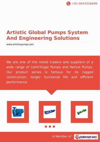 +91-9643336698
A Member of
Artistic Global Pumps System
And Engineering Solutions
www.artisticpumps.com
We are one of the noted traders and suppliers of a
wide range of Centrifugal Pumps and Helical Pumps.
Our product series is famous for its rugged
construction, longer functional life and eﬃcient
performance.
 