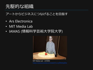 先駆的な組織
• Ars Electronica
• MIT Media Lab
• IAMAS (情報科学芸術大学院大学)
アートからビジネスにつなげることを目指す
MIT Media Lab - inFORM
https://www.you...