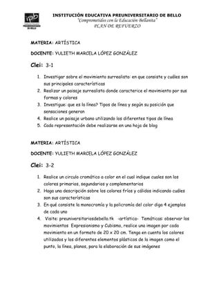 INSTITUCIÓN EDUCATIVA PREUNIVERSITARIO DE BELLO
                      “Comprometidos con la Educación Bellanita”
                             PLAN DE REFUERZO


MATERIA: ARTÍSTICA

DOCENTE: YULIETH MARCELA LÓPEZ GONZÁLEZ

Clei: 3-1
  1. Investigar sobre el movimiento surrealista: en que consiste y cuáles son
     sus principales características
  2. Realizar un paisaje surrealista donde caracterice el movimiento por sus
     formas y colores
  3. Investigue: que es la línea? Tipos de línea y según su posición que
     sensaciones generan
  4. Realice un paisaje urbano utilizando los diferentes tipos de línea
  5. Cada representación debe realizarse en una hoja de blog



MATERIA: ARTÍSTICA

DOCENTE: YULIETH MARCELA LÓPEZ GONZÁLEZ

Clei: 3-2
  1. Realice un circulo cromático a color en el cual indique cuales son los
     colores primarios, segundarios y complementarios
  2. Haga una descripción sobre los colores fríos y cálidos indicando cuáles
     son sus características
  3. En qué consiste la monocromía y la policromía del color diga 4 ejemplos
     de cada uno
  4. Visite: preuniversitariosdebello.tk -artística- Temáticas: observar los
     movimientos Expresionismo y Cubismo, realice una imagen por cada
     movimiento en un formato de 20 x 20 cm. Tenga en cuenta los colores
     utilizados y los diferentes elementos plásticos de la imagen como el
     punto, la línea, planos, para la elaboración de sus imágenes
 