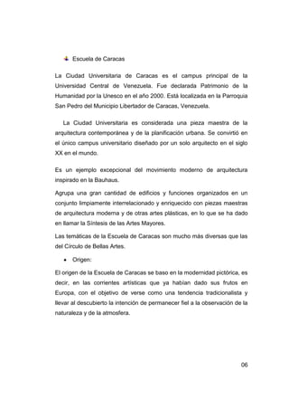 Escuela de Caracas

La Ciudad Universitaria de Caracas es el campus principal de la
Universidad Central de Venezuela. Fue declarada Patrimonio de la
Humanidad por la Unesco en el año 2000. Está localizada en la Parroquia
San Pedro del Municipio Libertador de Caracas, Venezuela.

   La Ciudad Universitaria es considerada una pieza maestra de la
arquitectura contemporánea y de la planificación urbana. Se convirtió en
el único campus universitario diseñado por un solo arquitecto en el siglo
XX en el mundo.

Es un ejemplo excepcional del movimiento moderno de arquitectura
inspirado en la Bauhaus.

Agrupa una gran cantidad de edificios y funciones organizados en un
conjunto limpiamente interrelacionado y enriquecido con piezas maestras
de arquitectura moderna y de otras artes plásticas, en lo que se ha dado
en llamar la Síntesis de las Artes Mayores.

Las temáticas de la Escuela de Caracas son mucho más diversas que las
del Círculo de Bellas Artes.

      Origen:

El origen de la Escuela de Caracas se baso en la modernidad pictórica, es
decir, en las corrientes artísticas que ya habían dado sus frutos en
Europa, con el objetivo de verse como una tendencia tradicionalista y
llevar al descubierto la intención de permanecer fiel a la observación de la
naturaleza y de la atmosfera.




                                                                         06
 