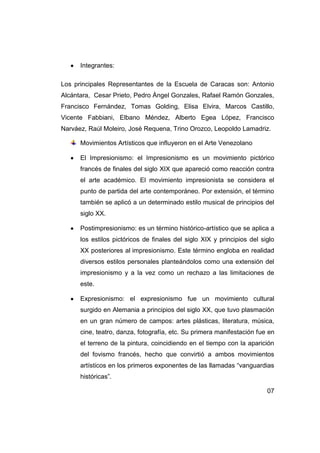 Integrantes:

Los principales Representantes de la Escuela de Caracas son: Antonio
Alcántara, Cesar Prieto, Pedro Ángel Gonzales, Rafael Ramón Gonzales,
Francisco Fernández, Tomas Golding, Elisa Elvira, Marcos Castillo,
Vicente Fabbiani, Elbano Méndez, Alberto Egea López, Francisco
Narváez, Raúl Moleiro, José Requena, Trino Orozco, Leopoldo Lamadriz.

      Movimientos Artísticos que influyeron en el Arte Venezolano

      El Impresionismo: el Impresionismo es un movimiento pictórico
      francés de finales del siglo XIX que apareció como reacción contra
      el arte académico. El movimiento impresionista se considera el
      punto de partida del arte contemporáneo. Por extensión, el término
      también se aplicó a un determinado estilo musical de principios del
      siglo XX.

      Postimpresionismo: es un término histórico-artístico que se aplica a
      los estilos pictóricos de finales del siglo XIX y principios del siglo
      XX posteriores al impresionismo. Este término engloba en realidad
      diversos estilos personales planteándolos como una extensión del
      impresionismo y a la vez como un rechazo a las limitaciones de
      este.

      Expresionismo: el expresionismo fue un movimiento cultural
      surgido en Alemania a principios del siglo XX, que tuvo plasmación
      en un gran número de campos: artes plásticas, literatura, música,
      cine, teatro, danza, fotografía, etc. Su primera manifestación fue en
      el terreno de la pintura, coincidiendo en el tiempo con la aparición
      del fovismo francés, hecho que convirtió a ambos movimientos
      artísticos en los primeros exponentes de las llamadas “vanguardias
      históricas”.

                                                                         07
 