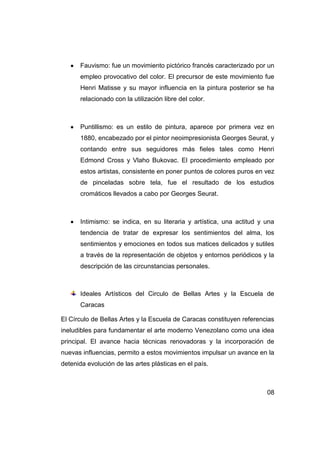 Fauvismo: fue un movimiento pictórico francés caracterizado por un
      empleo provocativo del color. El precursor de este movimiento fue
      Henri Matisse y su mayor influencia en la pintura posterior se ha
      relacionado con la utilización libre del color.



      Puntillismo: es un estilo de pintura, aparece por primera vez en
      1880, encabezado por el pintor neoimpresionista Georges Seurat, y
      contando entre sus seguidores más fieles tales como Henri
      Edmond Cross y Vlaho Bukovac. El procedimiento empleado por
      estos artistas, consistente en poner puntos de colores puros en vez
      de pinceladas sobre tela, fue el resultado de los estudios
      cromáticos llevados a cabo por Georges Seurat.



      Intimismo: se indica, en su literaria y artística, una actitud y una
      tendencia de tratar de expresar los sentimientos del alma, los
      sentimientos y emociones en todos sus matices delicados y sutiles
      a través de la representación de objetos y entornos periódicos y la
      descripción de las circunstancias personales.



      Ideales Artísticos del Circulo de Bellas Artes y la Escuela de
      Caracas

El Círculo de Bellas Artes y la Escuela de Caracas constituyen referencias
ineludibles para fundamentar el arte moderno Venezolano como una idea
principal. El avance hacia técnicas renovadoras y la incorporación de
nuevas influencias, permito a estos movimientos impulsar un avance en la
detenida evolución de las artes plásticas en el país.



                                                                       08
 