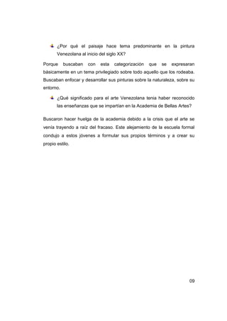 ¿Por qué el paisaje hace tema predominante en la pintura
       Venezolana al inicio del siglo XX?

Porque     buscaban   con   esta   categorización   que   se   expresaran
básicamente en un tema privilegiado sobre todo aquello que los rodeaba.
Buscaban enfocar y desarrollar sus pinturas sobre la naturaleza, sobre su
entorno.

       ¿Qué significado para el arte Venezolana tenia haber reconocido
       las enseñanzas que se impartían en la Academia de Bellas Artes?

Buscaron hacer huelga de la academia debido a la crisis que el arte se
venía trayendo a raíz del fracaso. Este alejamiento de la escuela formal
condujo a estos jóvenes a formular sus propios términos y a crear su
propio estilo.




                                                                      09
 