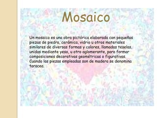 Mosaico
Un mosaico es una obra pictórica elaborada con pequeñas
piezas de piedra, cerámica, vidrio u otros materiales
similares de diversas formas y colores, llamadas teselas,
unidas mediante yeso, u otro aglomerante, para formar
composiciones decorativas geométricas o figurativas.
Cuando las piezas empleadas son de madera se denomina
taracea.
 