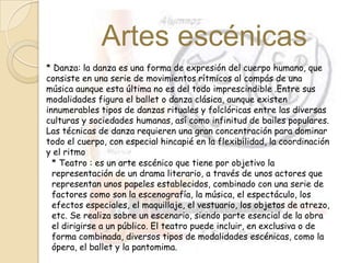 Artes escénicas
* Danza: la danza es una forma de expresión del cuerpo humano, que
consiste en una serie de movimientos rítmicos al compás de una
música aunque esta última no es del todo imprescindible .Entre sus
modalidades figura el ballet o danza clásica, aunque existen
innumerables tipos de danzas rituales y folclóricas entre las diversas
culturas y sociedades humanas, así como infinitud de bailes populares.
Las técnicas de danza requieren una gran concentración para dominar
todo el cuerpo, con especial hincapié en la flexibilidad, la coordinación
y el ritmo
* Teatro : es un arte escénico que tiene por objetivo la
representación de un drama literario, a través de unos actores que
representan unos papeles establecidos, combinado con una serie de
factores como son la escenografía, la música, el espectáculo, los
efectos especiales, el maquillaje, el vestuario, los objetos de atrezo,
etc. Se realiza sobre un escenario, siendo parte esencial de la obra
el dirigirse a un público. El teatro puede incluir, en exclusiva o de
forma combinada, diversos tipos de modalidades escénicas, como la
ópera, el ballet y la pantomima.
 