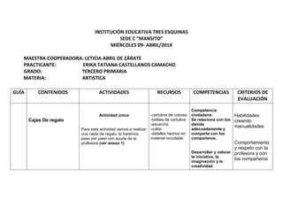 INSTITUCIÓN EDUCATIVA TRES ESQUINAS
SEDE C “MANSITO”
MIÉRCOLES 09- ABRIL/2014
MAESTRA COOPERADORA: LETICIA ABRIL DE ZÁRATE
PRACTICANTE: ERIKA TATIANA CASTELLANOS CAMACHO
GRADO: TERCERO PRIMARIA
MATERIA: ARTISTICA
GUÍA CONTENIDOS ACTIVIDADES RECURSOS COMPETENCIAS CRITERIOS DE
EVALUACIÓN
Cajas De regalo
Actividad única
Para esta actividad vamos a realizar
una cajita de regalo, lo haremos
paso por paso con ayuda de la
profesora (ver anexo 1)
-cartulina de colores
-bolitas de cartulina
-escarcha
-colón
-detalles hechos en
material reciclable
Competencia
ciudadana:
Se relaciona con los
demás
adecuadamente y
comparte con los
compañeros.
Desarrollar y valorar
la iniciativa, la
imaginación y la
creatividad
Habilidades
creando
manualidades
Comportamiento
y respeto con la
profesora y con
los compañeros
 