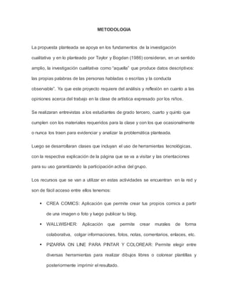 METODOLOGIA 
La propuesta planteada se apoya en los fundamentos de la investigación 
cualitativa y en lo planteado por Taylor y Bogdan (1986) consideran, en un sentido 
amplio, la investigación cualitativa como “aquella” que produce datos descriptivos: 
las propias palabras de las personas habladas o escritas y la conducta 
observable”. Ya que este proyecto requiere del análisis y reflexión en cuanto a las 
opiniones acerca del trabajo en la clase de artística expresado por los niños. 
Se realizaran entrevistas a los estudiantes de grado tercero, cuarto y quinto que 
cumplen con los materiales requeridos para la clase y con los que ocasionalmente 
o nunca los traen para evidenciar y analizar la problemática planteada. 
Luego se desarrollaran clases que incluyan el uso de herramientas tecnológicas, 
con la respectiva explicación de la página que se va a visitar y las orientaciones 
para su uso garantizando la participación activa del grupo. 
Los recursos que se van a utilizar en estas actividades se encuentran en la red y 
son de fácil acceso entre ellos tenemos: 
 CREA COMICS: Aplicación que permite crear tus propios comics a partir 
de una imagen o foto y luego publicar tu blog. 
 WALLWISHER: Aplicación que permite crear murales de forma 
colaborativa, colgar informaciones, fotos, notas, comentarios, enlaces, etc. 
 PIZARRA ON LINE PARA PINTAR Y COLOREAR: Permite elegir entre 
diversas herramientas para realizar dibujos libres o colorear plantillas y 
posteriormente imprimir el resultado. 
 