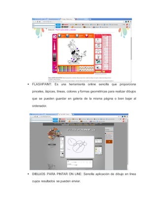  FLASHPAINT: Es una herramienta online sencilla que proporciona 
pinceles, lápices, líneas, colores y formas geométricas para realizar dibujos 
que se pueden guardar en galería de la misma página o bien bajar al 
ordenador. 
 DIBUJOS PARA PINTAR ON LINE: Sencilla aplicación de dibujo en línea 
cuyos resultados se pueden enviar. 
 