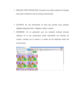  DIBUJOS PARA PINTAR.COM: Encuentra una amplia colección de dibujos 
para pintar mediante el uso de diversas herramientas. 
 GLOSTER: Es una herramienta en línea que permite crear pósteres 
digitales integrando texto, imágenes, vídeos o audios. 
 GENMAGIC: Es un generador que nos presenta diversas técnicas 
artísticas en la red, proporciona fichas imprimibles con escenas de 
cuentos, creadas por el usuario y a través de las diferentes áreas del 
conocimiento. 
 