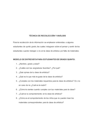 TÉCNICA DE RECOLECCIÓN Y ANÁLISIS 
Para la recolección de la información se emplearan entrevistas a algunos 
estudiantes de quinto grado, las cuales indagaran sobre el pensar y sentir de los 
estudiantes cuando trabajan o no en la clase de artística por falta de materiales: 
MODELO DE ENTREVISTA PARA ESTUDIANTES DE GRADO QUINTO: 
1. ¿Nombre, grado y edad? 
2. ¿Cuáles son tus asignaturas favoritas? ¿Por qué? 
3. ¿Qué opinas de tu clase de artística? 
4. ¿Qué es lo que más te gusta de la clase de artística? 
5. ¿Cumples con los materiales requeridos para la clase de artística? Si o no 
en caso de no ¿Cuál es la razón? 
6. ¿Cómo te sientes cuando cumples con tus materiales para la clase? 
7. ¿Cuál es tu comportamiento en la clase de artística? 
8. ¿Cómo es el comportamiento de los niños que no pueden traer los 
materiales correspondientes para la clase de artística? 
 