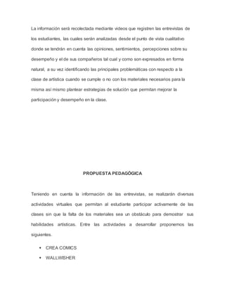 La información será recolectada mediante videos que registren las entrevistas de 
los estudiantes, las cuales serán analizadas desde el punto de vista cualitativo 
donde se tendrán en cuenta las opiniones, sentimientos, percepciones sobre su 
desempeño y el de sus compañeros tal cual y como son expresados en forma 
natural, a su vez identificando las principales problemáticas con respecto a la 
clase de artística cuando se cumple o no con los materiales necesarios para la 
misma así mismo plantear estrategias de solución que permitan mejorar la 
participación y desempeño en la clase. 
PROPUESTA PEDAGÓGICA 
Teniendo en cuenta la información de las entrevistas, se realizarán diversas 
actividades virtuales que permitan al estudiante participar activamente de las 
clases sin que la falta de los materiales sea un obstáculo para demostrar sus 
habilidades artísticas. Entre las actividades a desarrollar proponemos las 
siguientes. 
 CREA COMICS 
 WALLWISHER 
 